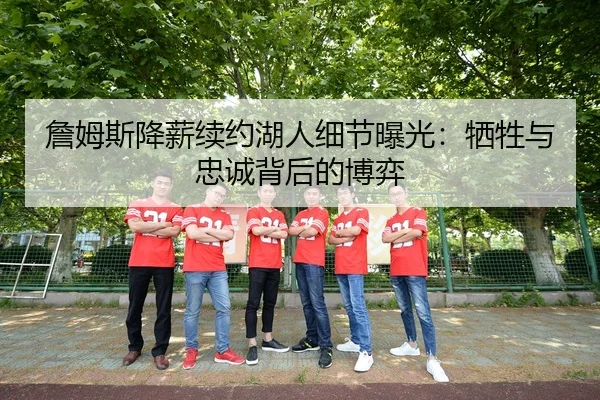 詹姆斯降薪续约湖人细节曝光：牺牲与忠诚背后的博弈