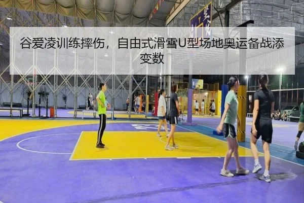谷爱凌训练摔伤，自由式滑雪U型场地奥运备战添变数