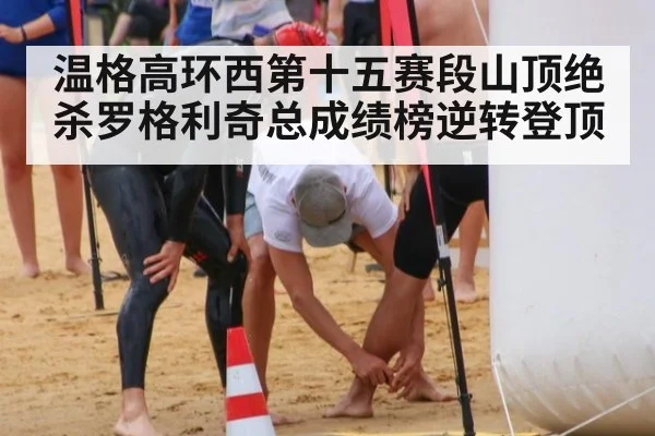 温格高环西第十五赛段山顶绝杀罗格利奇总成绩榜逆转登顶